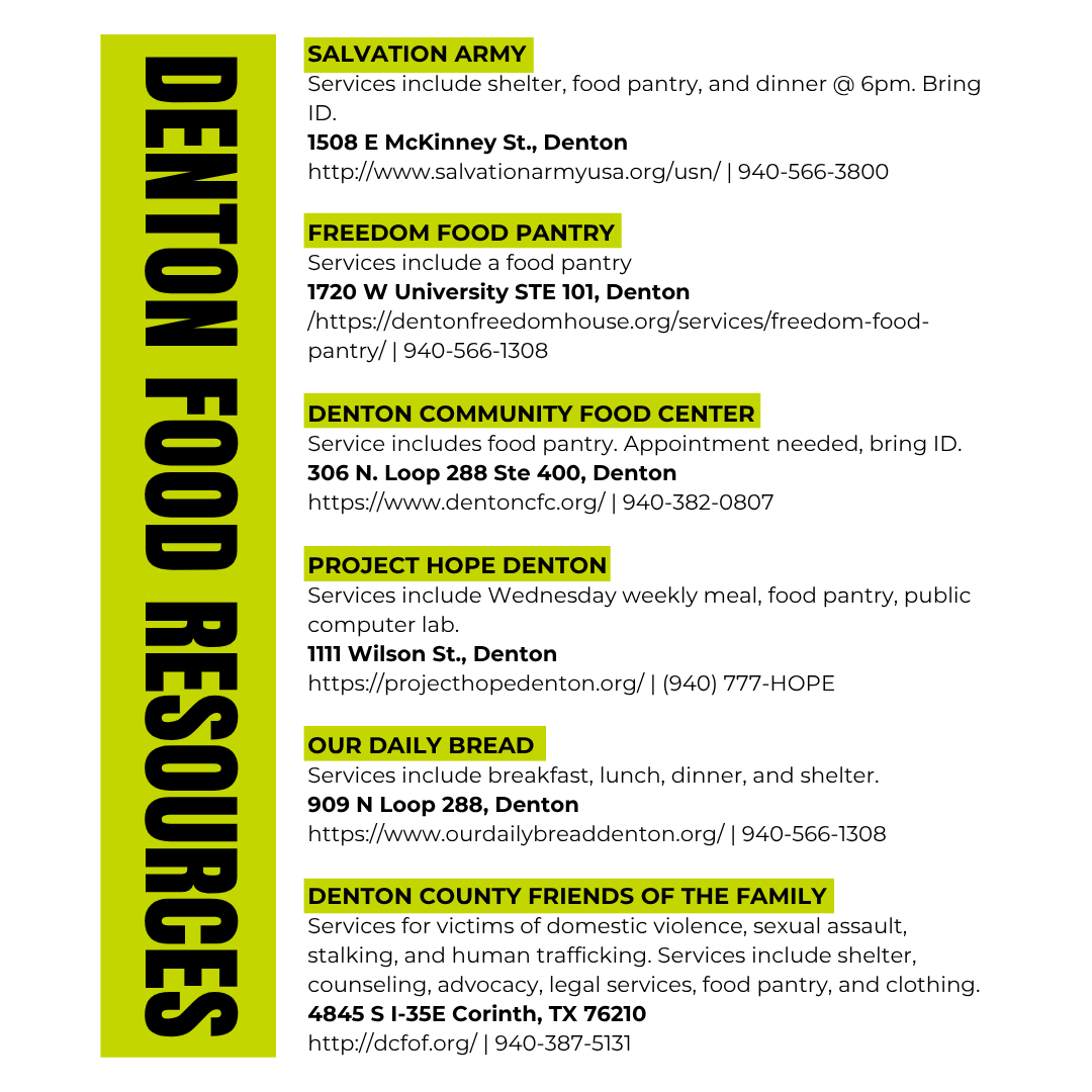 Denton Food Resources 2025 - Salvation Army Services include shelter, food pantry, and dinner @ 6pm. Bring ID.  1508 E McKinney St., Denton 940-566-3800, Freedom Food Pantry Services include a food pantry 1720 W University STE 101, Denton 940-566-1308, Denton Community Food Center  Service includes food pantry. Appointment needed, bring ID.  306 N. Loop 288 Ste 400, Denton 940-382-0807, Project Hope Denton Services include Wednesday weekly meal, food pantry, public computer lab. 1111 Wilson St., Denton (940) 777-HOPE,Our Daily Bread  Services include breakfast, lunch, dinner, and shelter.  909 N Loop 288, Denton 940-566-1308, Denton County Friends of the Family Services for victims of domestic violence, sexual assault, stalking, and human trafficking. Services include shelter, counseling, advocacy, legal services, food pantry, and clothing.  4845 S I-35E Corinth, TX 76210 940-387-5131 